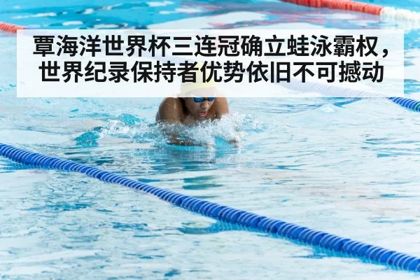 覃海洋世界杯三连冠确立蛙泳霸权，世界纪录保持者优势依旧不可撼动